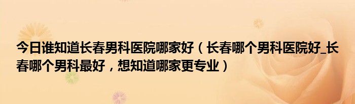 今日谁知道长春男科医院哪家好（长春哪个男科医院好_长春哪个男科最好，想知道哪家更专业）