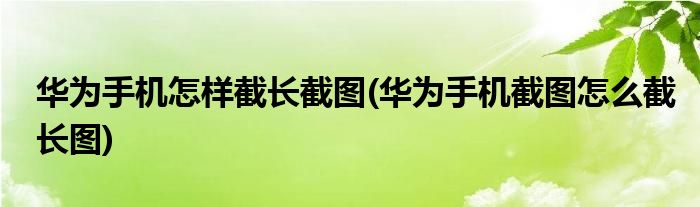 华为手机怎样截长截图(华为手机截图怎么截长图)