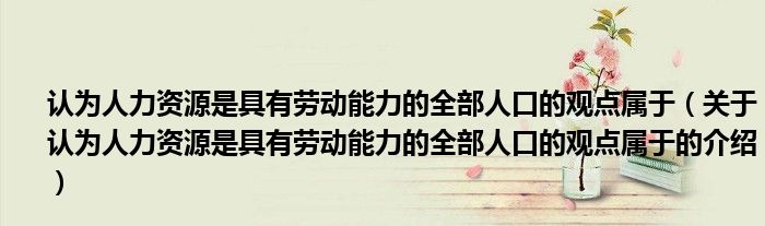 认为人力资源是具有劳动能力的全部人口的观点属于（关于认为人力资源是具有劳动能力的全部人口的观点属于的介绍）_科学教育网