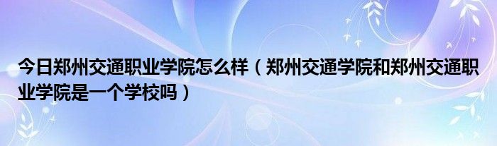 今日郑州交通职业学院怎么样（郑州交通学院和郑州交通职业学院是一个学校吗）