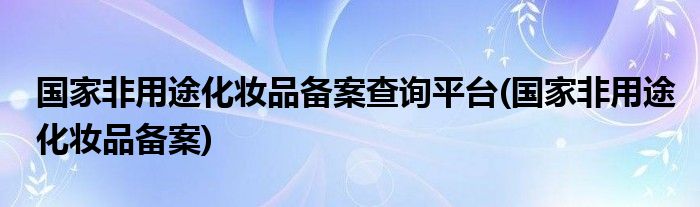 国家非用途化妆品备案查询平台(国家非用途化妆品备案)