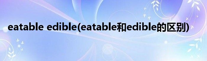 eatable edible(eatable和edible的区别)