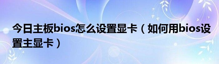 今日主板bios怎么设置显卡（如何用bios设置主显卡）