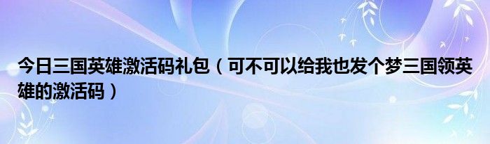 今日三国英雄激活码礼包（可不可以给我也发个梦三国领英雄的激活码）