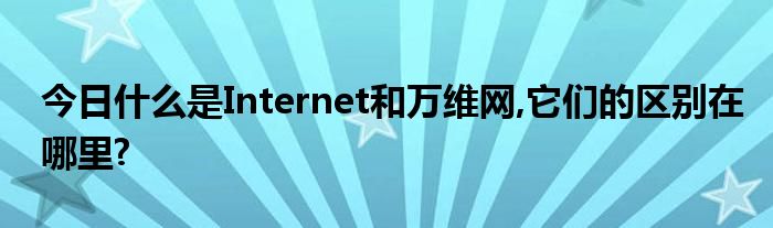 今日什么是Internet和万维网,它们的区别在哪里?