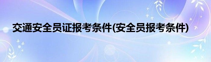 交通安全员证报考条件(安全员报考条件)