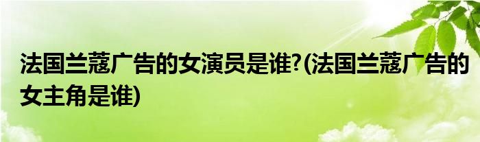 法国兰蔻广告的女演员是谁?(法国兰蔻广告的女主角是谁)