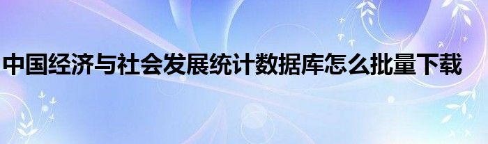 中国经济与社会发展统计数据库怎么批量下载