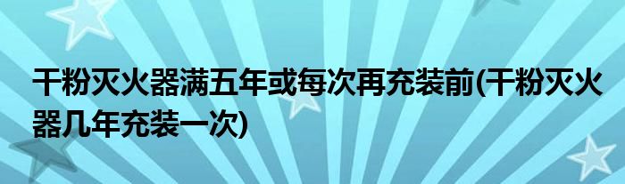 干粉灭火器满五年或每次再充装前(干粉灭火器几年充装一次)