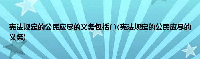 宪法规定的公民应尽的义务包括( )(宪法规定的公民应尽的义务)