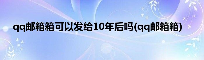 qq邮箱箱可以发给10年后吗(qq邮箱箱)