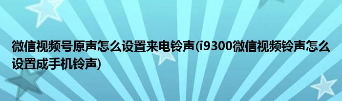 微信视频号原声怎么设置来电铃声(i9300微信视频铃声怎么设置成手机铃声)