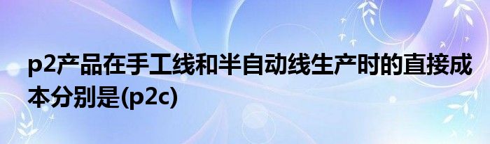 p2产品在手工线和半自动线生产时的直接成本分别是(p2c)