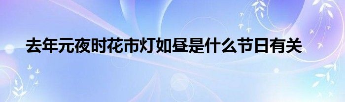 去年元夜时花市灯如昼是什么节日有关