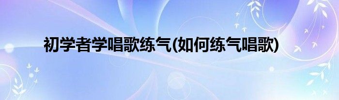 初学者学唱歌练气(如何练气唱歌)