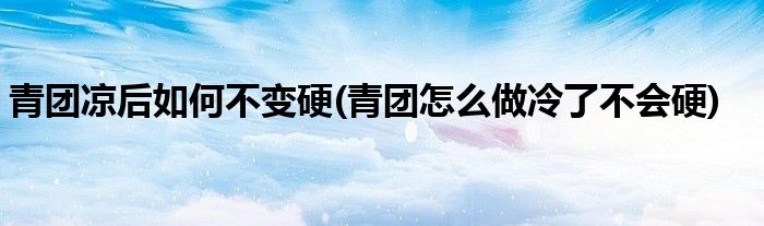 青团凉后如何不变硬(青团怎么做冷了不会硬)