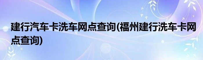 建行汽车卡洗车网点查询(福州建行洗车卡网点查询)