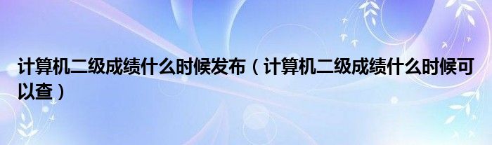 计算机二级成绩什么时候发布（计算机二级成绩什么时候可以查）