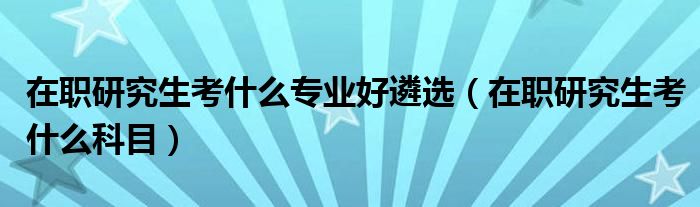 在职研究生考什么专业好遴选（在职研究生考什么科目）