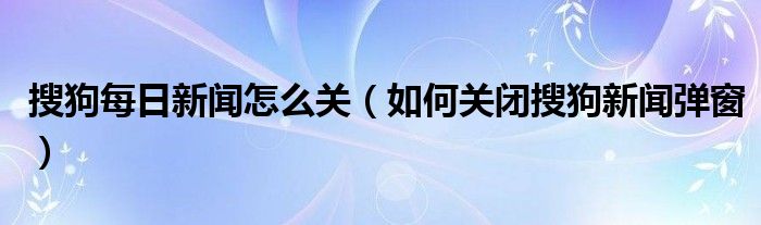 搜狗每日新闻怎么关（如何关闭搜狗新闻弹窗）