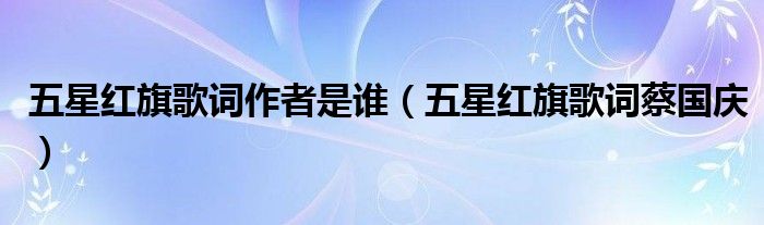 五星红旗歌词作者是谁（五星红旗歌词蔡国庆）