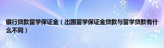 银行贷款留学保证金（出国留学保证金贷款与留学贷款有什么不同）