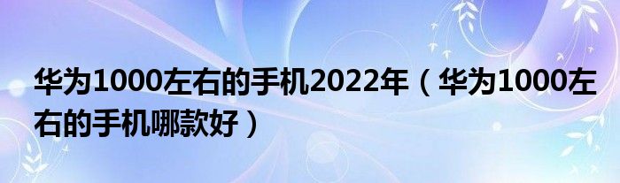 华为1000左右的手机2022年（华为1000左右的手机哪款好）