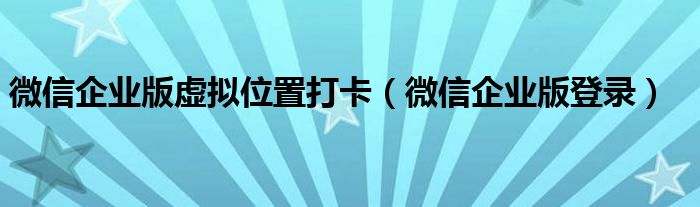 微信企业版虚拟位置打卡（微信企业版登录）