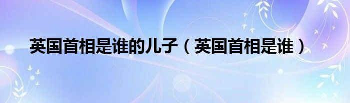 英国首相是谁的儿子（英国首相是谁）