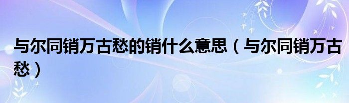 与尔同销万古愁的销什么意思（与尔同销万古愁）