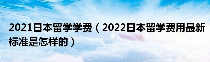 2021日本留学学费（2022日本留学费用最新标准是怎样的）