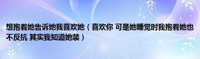 想抱着她告诉她我喜欢她（喜欢你 可是她睡觉时我抱着她也不反抗 其实我知道她装）