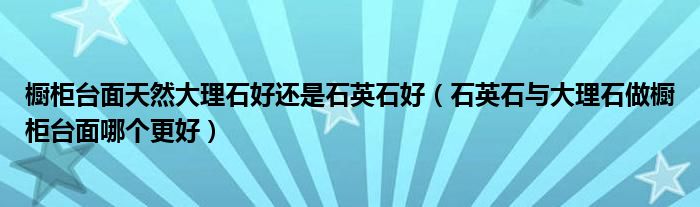 橱柜台面天然大理石好还是石英石好（石英石与大理石做橱柜台面哪个更好）