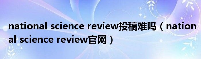 national science review投稿难吗（national science review官网）