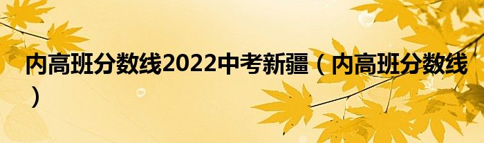 内高班分数线2022中考新疆（内高班分数线）