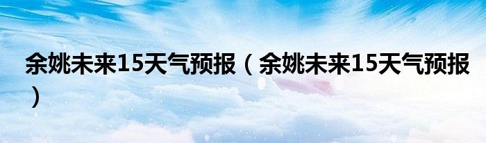 余姚未来15天气预报（余姚未来15天气预报）