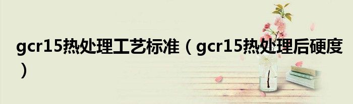 gcr15热处理工艺标准（gcr15热处理后硬度）_草根科学网