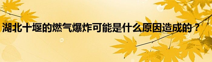 湖北十堰的燃氣爆炸可能是什麼原因造成的?_重慶尹可科學教育網