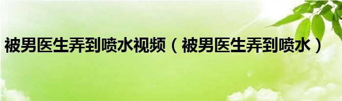 被男医生弄到喷水视频（被男医生弄到喷水） 草根科学网