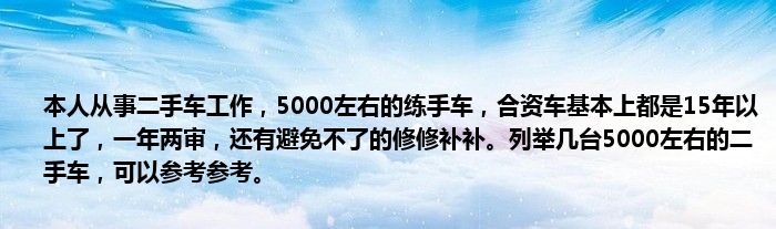 本人从事二手车工作，5000左右的练手车，合资车基本上都是15年以上了，一年两审，还有避免不了的修修补补。列举几台5000左右的二手车，可以参考参考。