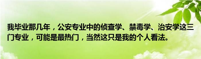 我毕业那几年，公安专业中的侦查学、禁毒学、治安学这三门专业，可能是最热门，当然这只是我的个人看法。