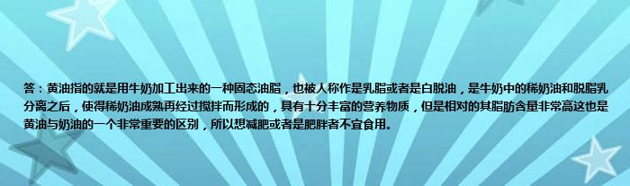 答：黄油指的就是用牛奶加工出来的一种固态油脂，也被人称作是乳脂或者是白脱油，是牛奶中的稀奶油和脱脂乳分离之后，使得稀奶油成熟再经过搅拌而形成的，具有十分丰富的营养物质，但是相对的其脂肪含量非常高这也是黄油与奶油的一个非常重要的区别，所以想减肥或者是肥胖者不宜食用。