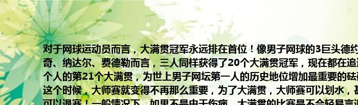 对于网球运动员而言，大满贯冠军永远排在首位！像男子网球的3巨头德约科维奇、纳达尔、费德勒而言，三人同样获得了20个大满贯冠军，现在都在追逐着个人的第21个大满贯，为世上男子网坛第一人的历史地位增加最重要的砝码！这个时候，大师赛就变得不再那么重要，为了大满贯，大师赛可以划水，甚至可以退赛！一般情况下，如果不是由于伤病，大满贯的比赛是不会轻易言退。当然，由于伤病，今年的美网，费德勒和纳达尔都已经结束了本赛季的征程，并将退出即将举行的美国网球公开赛。