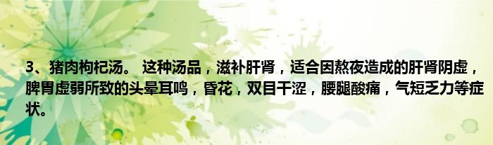 3、猪肉枸杞汤。 这种汤品，滋补肝肾，适合因熬夜造成的肝肾阴虚，脾胃虚弱所致的头晕耳鸣，昏花，双目干涩，腰腿酸痛，气短乏力等症状。