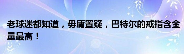 老球迷都知道，毋庸置疑，巴特尔的戒指含金量最高！