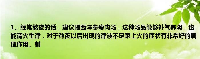 1、经常熬夜的话，建议喝西洋参瘦肉汤，这种汤品能够补气养阴，也能清火生津，对于熬夜以后出现的津液不足跟上火的症状有非常好的调理作用。制