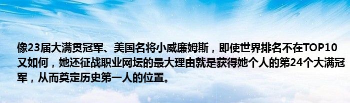 像23届大满贯冠军、美国名将小威廉姆斯，即使世界排名不在TOP10又如何，她还征战职业网坛的最大理由就是获得她个人的第24个大满冠军，从而奠定历史第一人的位置。