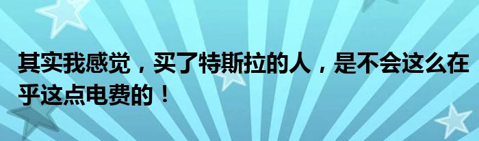 其实我感觉，买了特斯拉的人，是不会这么在乎这点电费的！