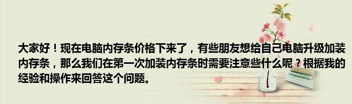 大家好！现在电脑内存条价格下来了，有些朋友想给自己电脑升级加装内存条，那么我们在第一次加装内存条时需要注意些什么呢？根据我的经验和操作来回答这个问题。