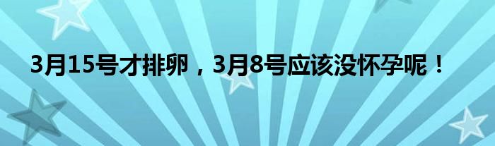 3月15号才排卵，3月8号应该没怀孕呢！